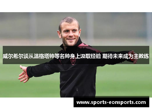 威尔希尔谈从温格塔帅等名帅身上汲取经验 期待未来成为主教练