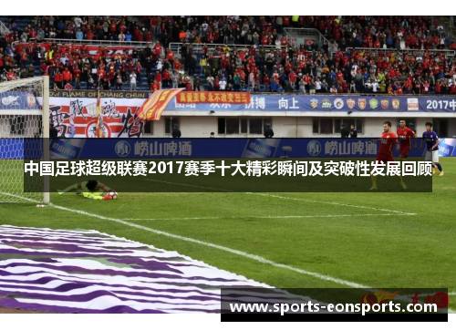 中国足球超级联赛2017赛季十大精彩瞬间及突破性发展回顾