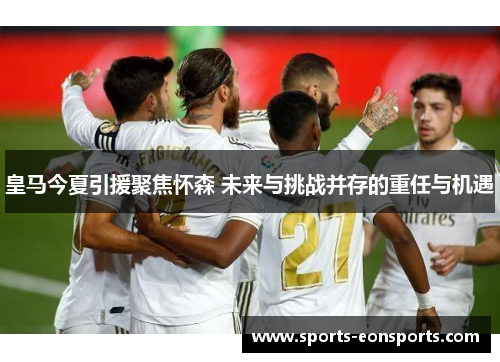 皇马今夏引援聚焦怀森 未来与挑战并存的重任与机遇