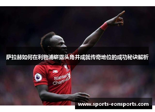 萨拉赫如何在利物浦崭露头角并成就传奇地位的成功秘诀解析