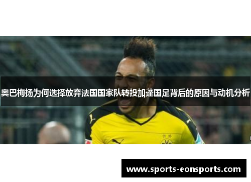 奥巴梅扬为何选择放弃法国国家队转投加蓬国足背后的原因与动机分析