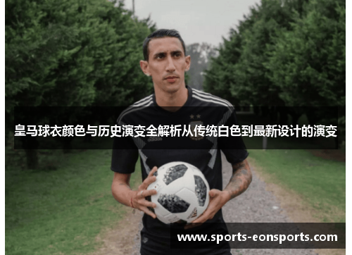 皇马球衣颜色与历史演变全解析从传统白色到最新设计的演变