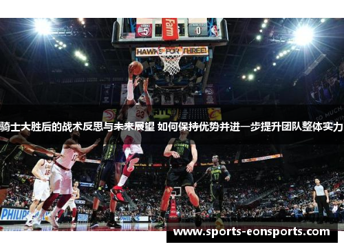骑士大胜后的战术反思与未来展望 如何保持优势并进一步提升团队整体实力